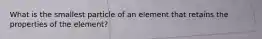 What is the smallest particle of an element that retains the properties of the element?