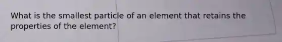 What is the smallest particle of an element that retains the properties of the element?