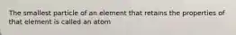 The smallest particle of an element that retains the properties of that element is called an atom