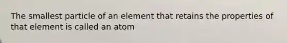 The smallest particle of an element that retains the properties of that element is called an atom