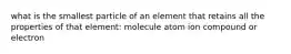 what is the smallest particle of an element that retains all the properties of that element: molecule atom ion compound or electron