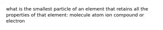 what is the smallest particle of an element that retains all the properties of that element: molecule atom ion compound or electron