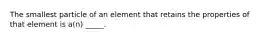 The smallest particle of an element that retains the properties of that element is a(n) _____.