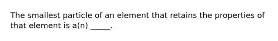 The smallest particle of an element that retains the properties of that element is a(n) _____.