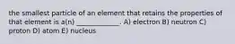 the smallest particle of an element that retains the properties of that element is a(n) _____________. A) electron B) neutron C) proton D) atom E) nucleus