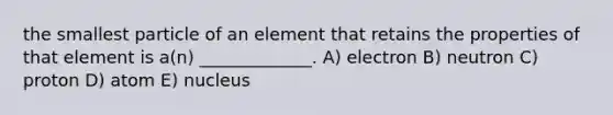 the smallest particle of an element that retains the properties of that element is a(n) _____________. A) electron B) neutron C) proton D) atom E) nucleus