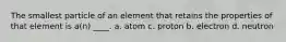 The smallest particle of an element that retains the properties of that element is a(n) ____. a. atom c. proton b. electron d. neutron