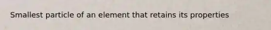 Smallest particle of an element that retains its properties