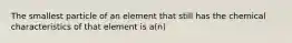 The smallest particle of an element that still has the chemical characteristics of that element is a(n)