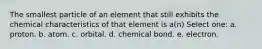 The smallest particle of an element that still exhibits the chemical characteristics of that element is a(n) Select one: a. proton. b. atom. c. orbital. d. chemical bond. e. electron.