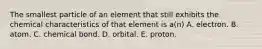 The smallest particle of an element that still exhibits the chemical characteristics of that element is a(n) A. electron. B. atom. C. chemical bond. D. orbital. E. proton.