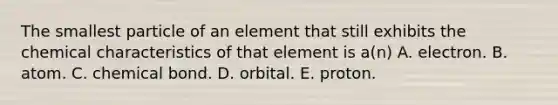 The smallest particle of an element that still exhibits the chemical characteristics of that element is a(n) A. electron. B. atom. C. chemical bond. D. orbital. E. proton.