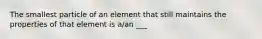 The smallest particle of an element that still maintains the properties of that element is a/an ___