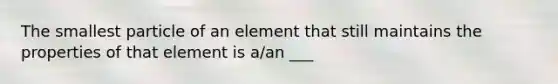 The smallest particle of an element that still maintains the properties of that element is a/an ___