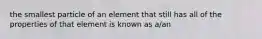 the smallest particle of an element that still has all of the properties of that element is known as a/an