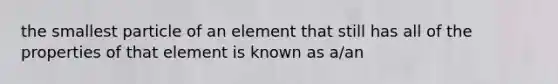 the smallest particle of an element that still has all of the properties of that element is known as a/an