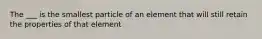 The ___ is the smallest particle of an element that will still retain the properties of that element