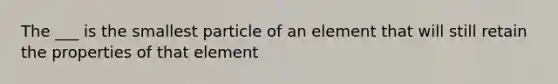 The ___ is the smallest particle of an element that will still retain the properties of that element