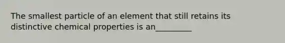 The smallest particle of an element that still retains its distinctive chemical properties is an_________