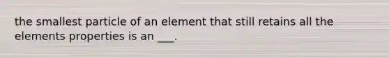 the smallest particle of an element that still retains all the elements properties is an ___.