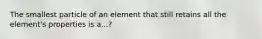 The smallest particle of an element that still retains all the element's properties is a...?