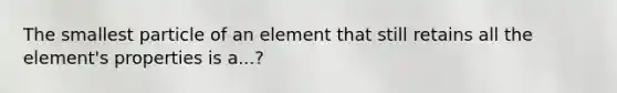 The smallest particle of an element that still retains all the element's properties is a...?