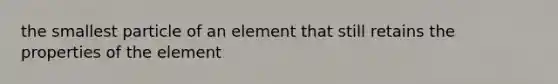 the smallest particle of an element that still retains the properties of the element