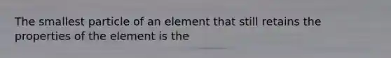 The smallest particle of an element that still retains the properties of the element is the