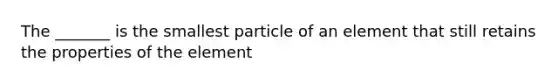 The _______ is the smallest particle of an element that still retains the properties of the element