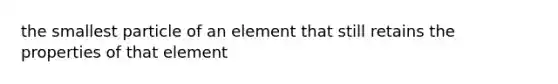 the smallest particle of an element that still retains the properties of that element