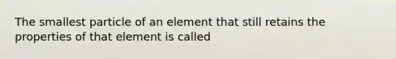 The smallest particle of an element that still retains the properties of that element is called