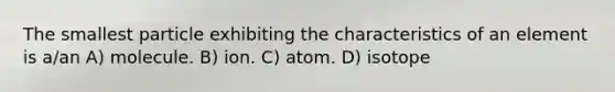 The smallest particle exhibiting the characteristics of an element is a/an A) molecule. B) ion. C) atom. D) isotope