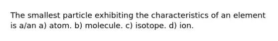 The smallest particle exhibiting the characteristics of an element is a/an a) atom. b) molecule. c) isotope. d) ion.