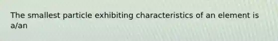 The smallest particle exhibiting characteristics of an element is a/an