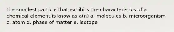 the smallest particle that exhibits the characteristics of a chemical element is know as a(n) a. molecules b. microorganism c. atom d. phase of matter e. isotope