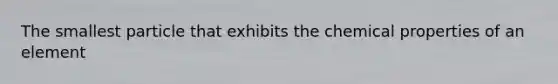 The smallest particle that exhibits the chemical properties of an element