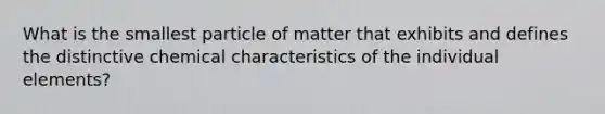 What is the smallest particle of matter that exhibits and defines the distinctive chemical characteristics of the individual elements?