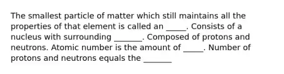 The smallest particle of matter which still maintains all the properties of that element is called an _____. Consists of a nucleus with surrounding _______. Composed of protons and neutrons. Atomic number is the amount of _____. Number of protons and neutrons equals the _______