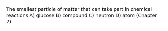 The smallest particle of matter that can take part in chemical reactions A) glucose B) compound C) neutron D) atom (Chapter 2)