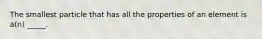 The smallest particle that has all the properties of an element is a(n) _____.