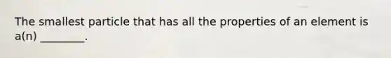 The smallest particle that has all the properties of an element is a(n) ________.