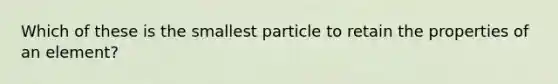 Which of these is the smallest particle to retain the properties of an element?