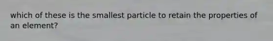 which of these is the smallest particle to retain the properties of an element?