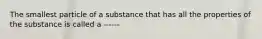 The smallest particle of a substance that has all the properties of the substance is called a ------