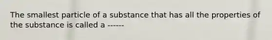 The smallest particle of a substance that has all the properties of the substance is called a ------