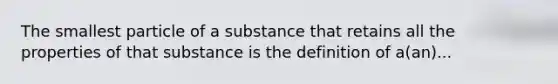 The smallest particle of a substance that retains all the properties of that substance is the definition of a(an)...