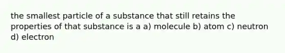 the smallest particle of a substance that still retains the properties of that substance is a a) molecule b) atom c) neutron d) electron