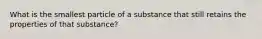 What is the smallest particle of a substance that still retains the properties of that substance?