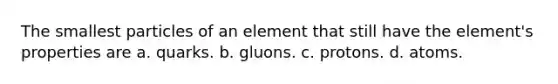 The smallest particles of an element that still have the element's properties are a. quarks. b. gluons. c. protons. d. atoms.