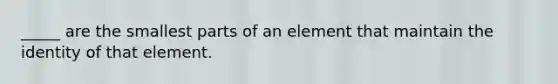 _____ are the smallest parts of an element that maintain the identity of that element.